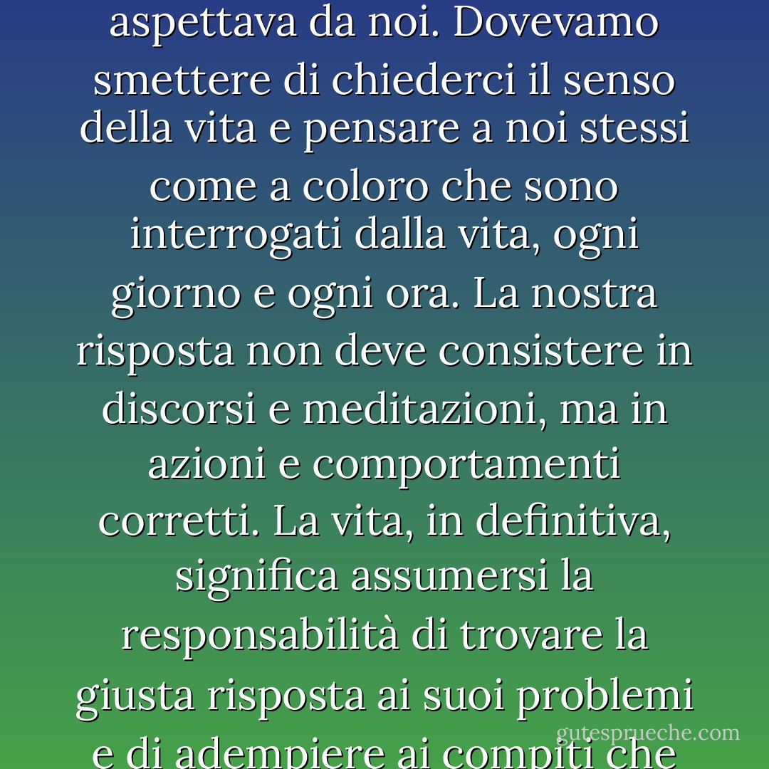 Non era importante cosa ci aspettavamo dalla vita, ma piuttosto cosa la vita si aspettava da noi. Dovevamo smettere di chiederci il senso della vita e pensare a noi stessi come a coloro che sono interrogati dalla vita, ogni giorno e ogni ora. La nostra risposta non deve consistere in discorsi e meditazioni, ma in azioni e comportamenti corretti. La vita, in definitiva, significa assumersi la responsabilità di trovare la giusta risposta ai suoi problemi e di adempiere ai compiti che essa costantemente pone a ciascun individuo. - Viktor E. Frankl