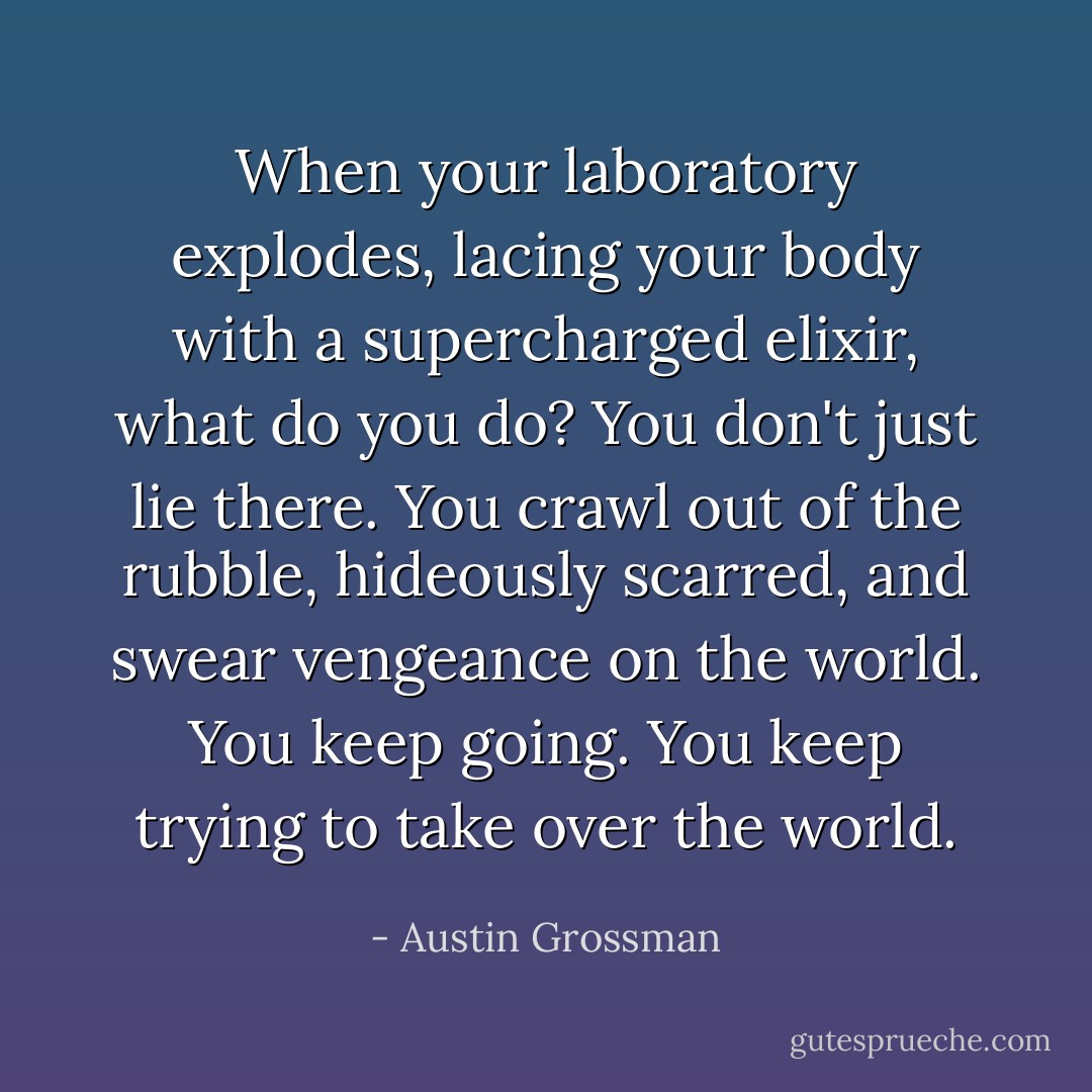 When your laboratory explodes, lacing your body with a supercharged elixir, what do you do? You don't just lie there. You crawl out of the rubble, hideously scarred, and swear vengeance on the world. You keep going. You keep trying to take over the world. - Austin Grossman