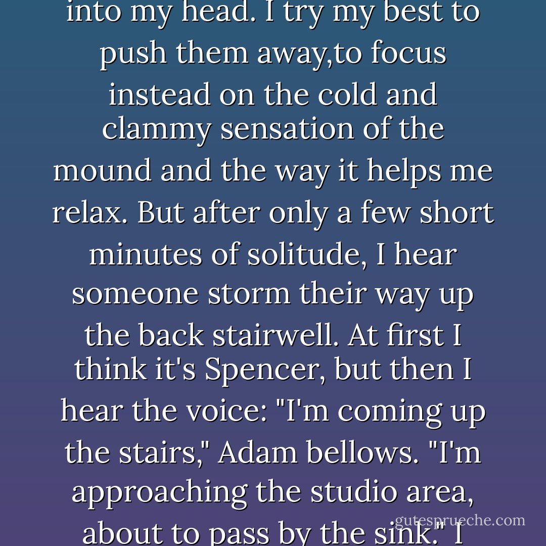 It's after school, after my double detentions for gym and chemistry, and I'm at Knead, about to begin working on a new piece. I wedge the clay out against my board, enjoying the therapeutic quality of each smack, prod, and punch.<br />As the clay oozes between my fingers and pastes against my skin, images of all sorts begin to pop into my head. I try my best to push them away,to focus instead on the cold and clammy sensation of the mound and the way it helps me relax. But after only a few short minutes of solitude, I hear someone storm their way up the back stairwell. At first I think it's Spencer, but then I hear the voice:<br />"I'm coming up the stairs," Adam bellows. "I'm approaching the studio area, about to pass by the sink."<br />I turn to look, noticing he's standing only a few feet behind me now.<br />"I hope I didn't startle you this time," he says.<br />"Ha-ha." I hold back my smile.<br />"I would have called your cell to tell you I was coming up, but you never gave me your number."<br />"I'm fine," I assure him, unable to stifle a giggle. - Laurie Faria Stolarz