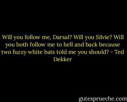 Will you follow me, Darsal? Will you Silvie? Will you both follow me to hell and back because two fuzzy white bats told me you should? - Ted Dekker