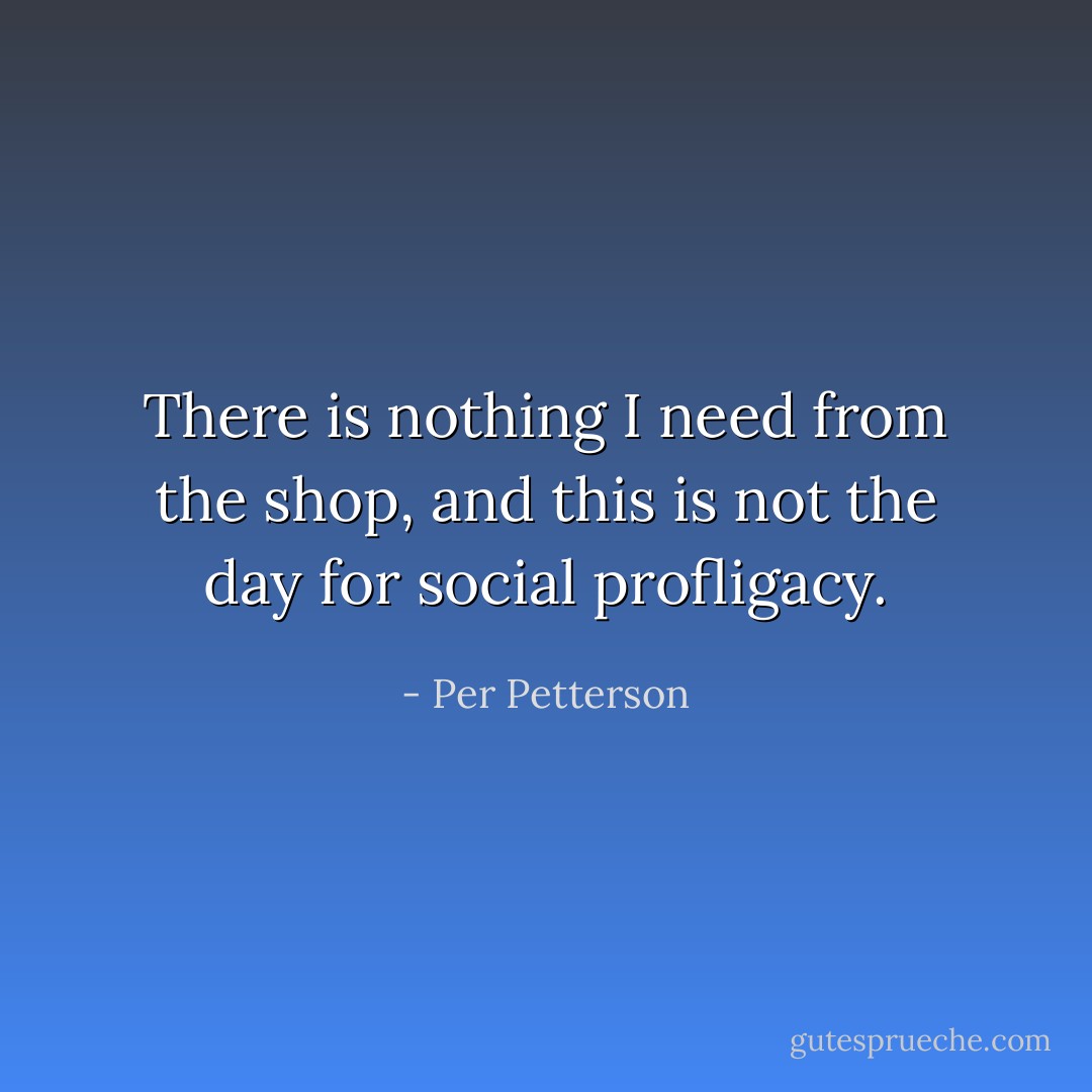 There is nothing I need from the shop, and this is not the day for social profligacy. - Per Petterson