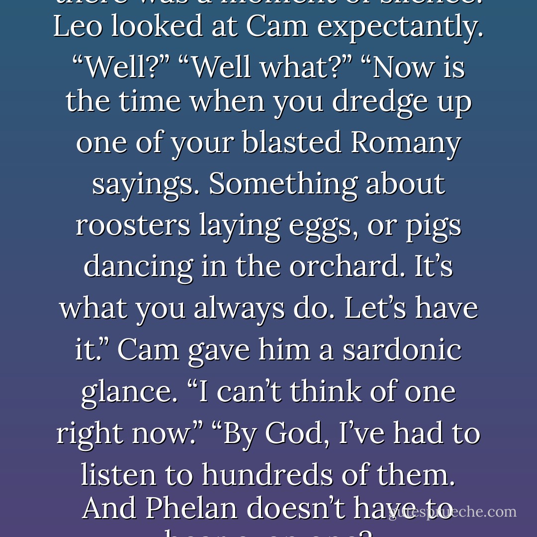 When Christopher finished, there was a moment of silence.<br />Leo looked at Cam expectantly. “Well?”<br />“Well what?”<br />“Now is the time when you dredge up one of your blasted Romany sayings. Something about roosters laying eggs, or pigs dancing in the orchard. It’s what you always do. Let’s have it.”<br />Cam gave him a sardonic glance. “I can’t think of one right now.”<br />“By God, I’ve had to listen to hundreds of them. And Phelan doesn’t have to hear even one? - Lisa Kleypas