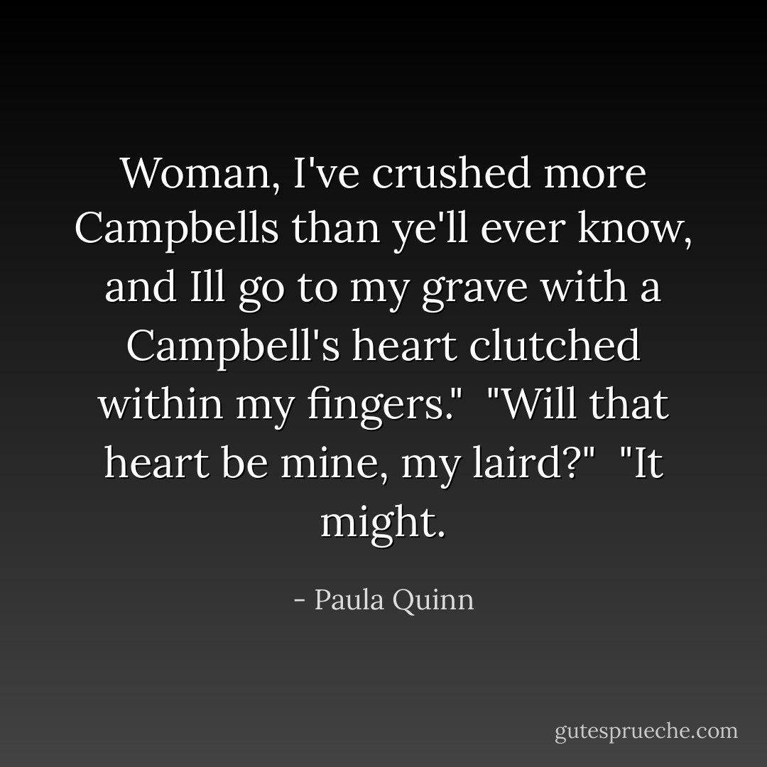 Woman, I've crushed more Campbells than ye'll ever know, and Ill go to my grave with a Campbell's heart clutched within my fingers."<br /><br />"Will that heart be mine, my laird?"<br /><br />"It might. - Paula Quinn