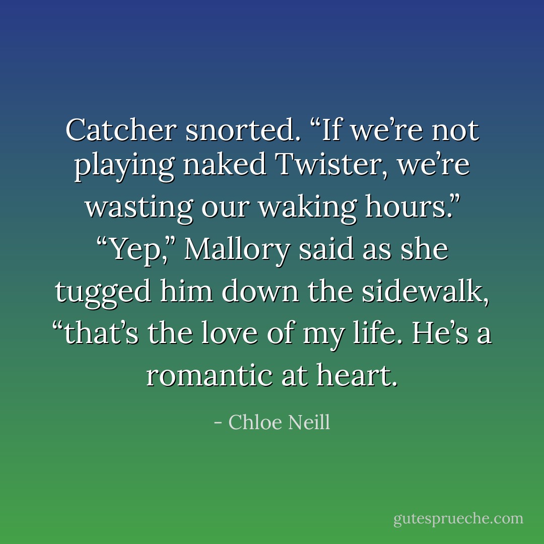 Catcher snorted. “If we’re not playing naked Twister, we’re wasting our waking hours.”<br />“Yep,” Mallory said as she tugged him down the sidewalk, “that’s the love of my life. He’s a romantic at heart. - Chloe Neill