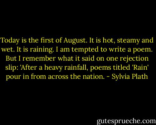 Today is the first of August. It is hot, steamy and wet. It is raining. I am tempted to write a poem. But I remember what it said on one rejection slip: 'After a heavy rainfall, poems titled 'Rain' pour in from across the nation. - Sylvia Plath