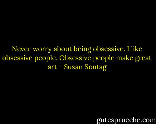 Never worry about being obsessive. I like obsessive people. Obsessive people make great art - Susan Sontag