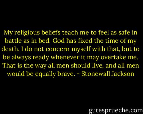 My religious beliefs teach me to feel as safe in battle as in bed. God has fixed the time of my death. I do not concern myself with that, but to be always ready whenever it may overtake me. That is the way all men should live, and all men would be equally brave. - Stonewall Jackson