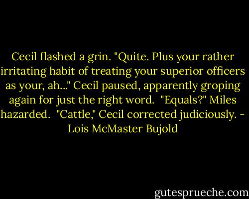 Cecil flashed a grin. "Quite. Plus your rather irritating habit of treating your superior officers as your, ah..." Cecil paused, apparently groping again for just the right word.<br /><br />"Equals?" Miles hazarded.<br /><br />"Cattle," Cecil corrected judiciously. - Lois McMaster Bujold