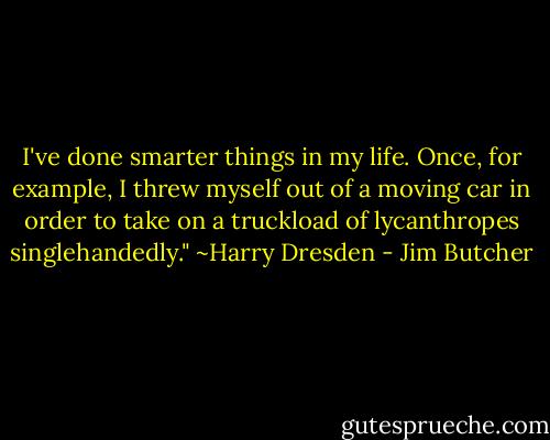 I've done smarter things in my life. Once, for example, I threw myself out of a moving car in order to take on a truckload of lycanthropes singlehandedly."<br />~Harry Dresden - Jim Butcher