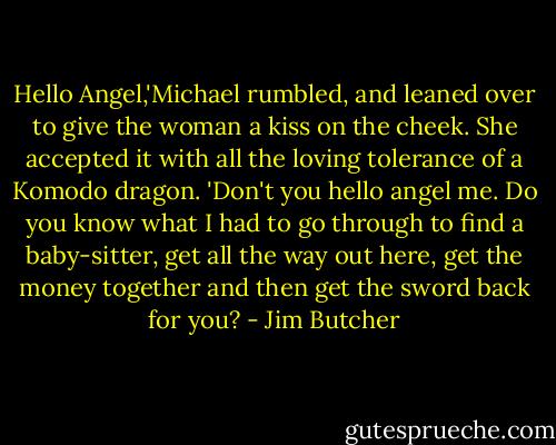 Hello Angel,'Michael rumbled, and leaned over to give the woman a kiss on the cheek. She accepted it with all the loving tolerance of a Komodo dragon. 'Don't you hello angel me. Do you know what I had to go through to find a baby-sitter, get all the way out here, get the money together and then get the sword back for you? - Jim Butcher