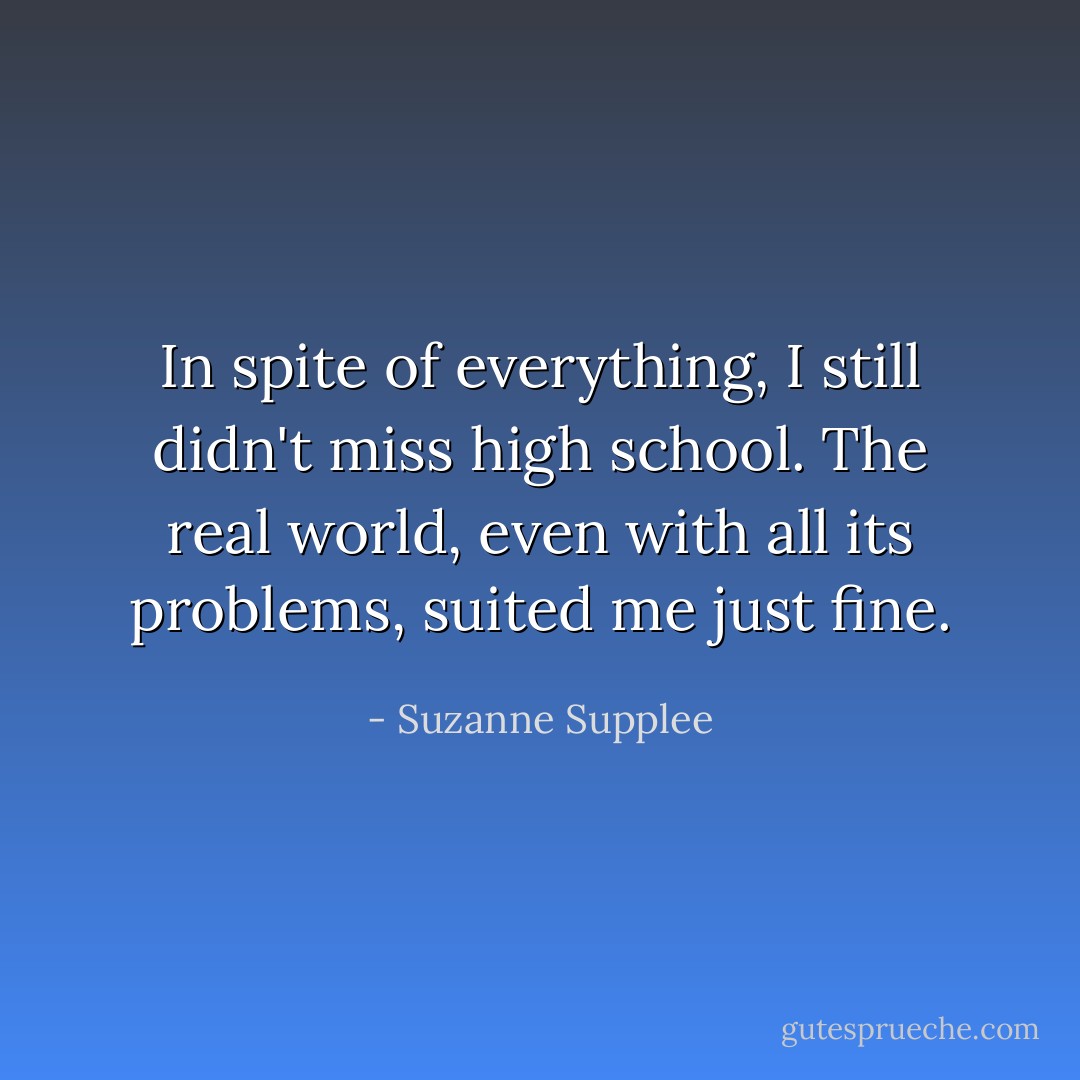 In spite of everything, I still didn't miss high school. The real world, even with all its problems, suited me just fine. - Suzanne Supplee