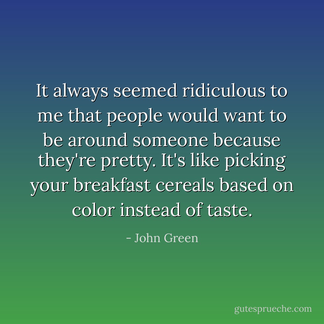 It always seemed ridiculous to me that people would want to be around someone because they're pretty. It's like picking your breakfast cereals based on color instead of taste. - John Green