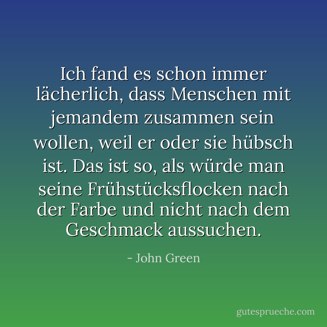 Ich fand es schon immer lächerlich, dass Menschen mit jemandem zusammen sein wollen, weil er oder sie hübsch ist. Das ist so, als würde man seine Frühstücksflocken nach der Farbe und nicht nach dem Geschmack aussuchen. - John Green<