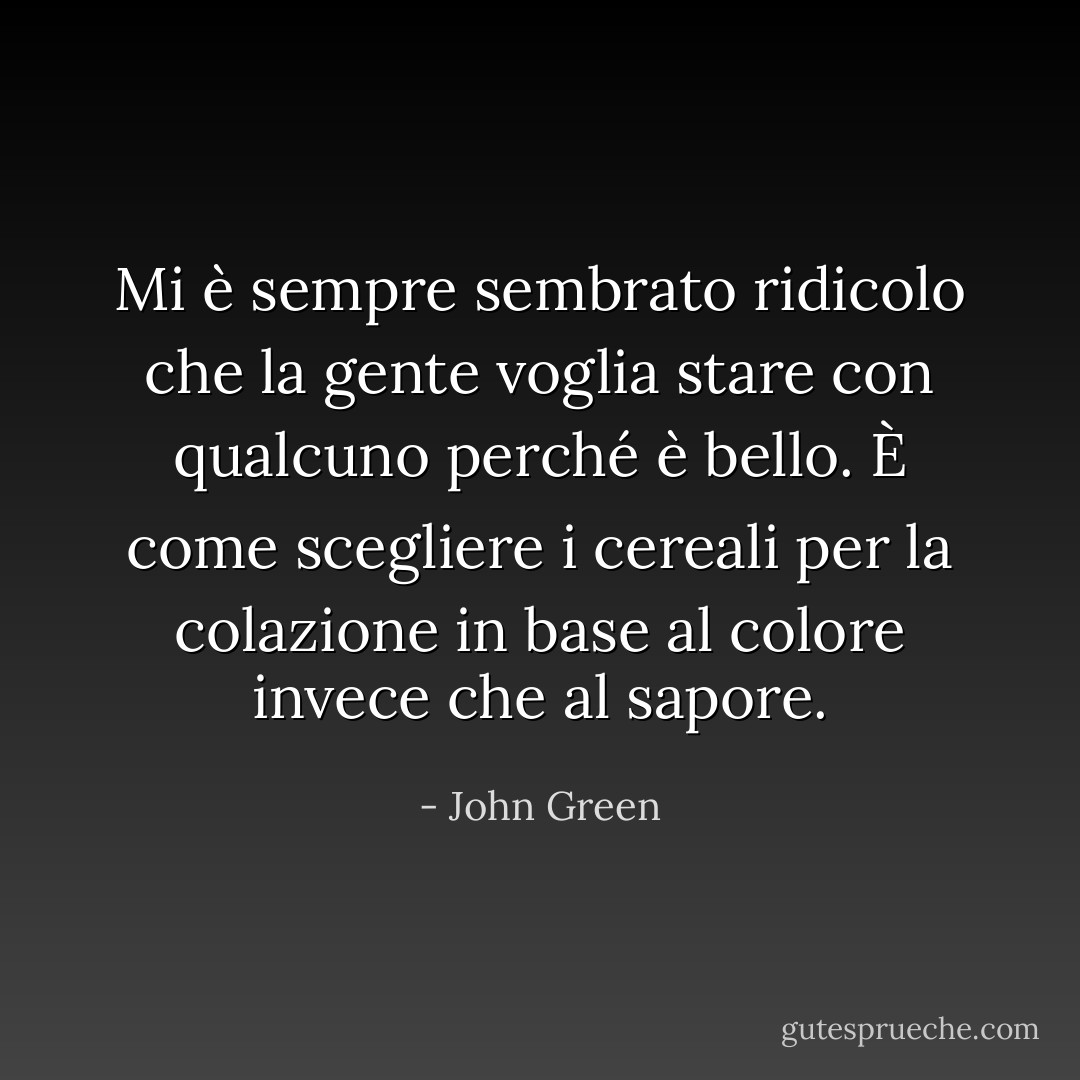 Mi è sempre sembrato ridicolo che la gente voglia stare con qualcuno perché è bello. È come scegliere i cereali per la colazione in base al colore invece che al sapore. - John Green