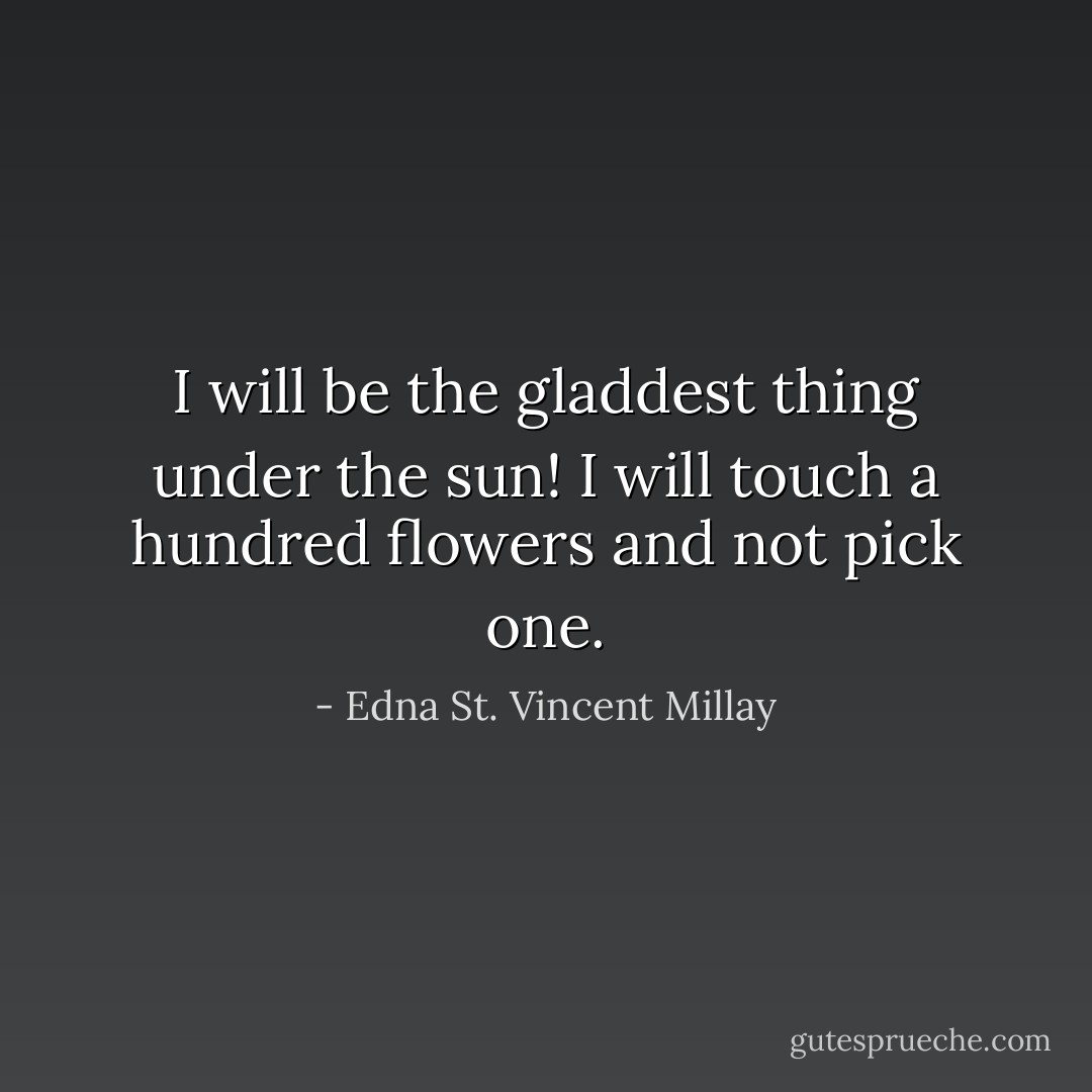I will be the gladdest thing under the sun! I will touch a hundred flowers and not pick one. - Edna St. Vincent Millay