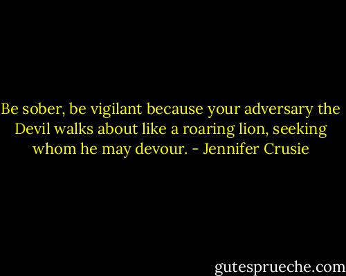 Be sober, be vigilant because your adversary the Devil walks about like a roaring lion, seeking whom he may devour. - Jennifer Crusie