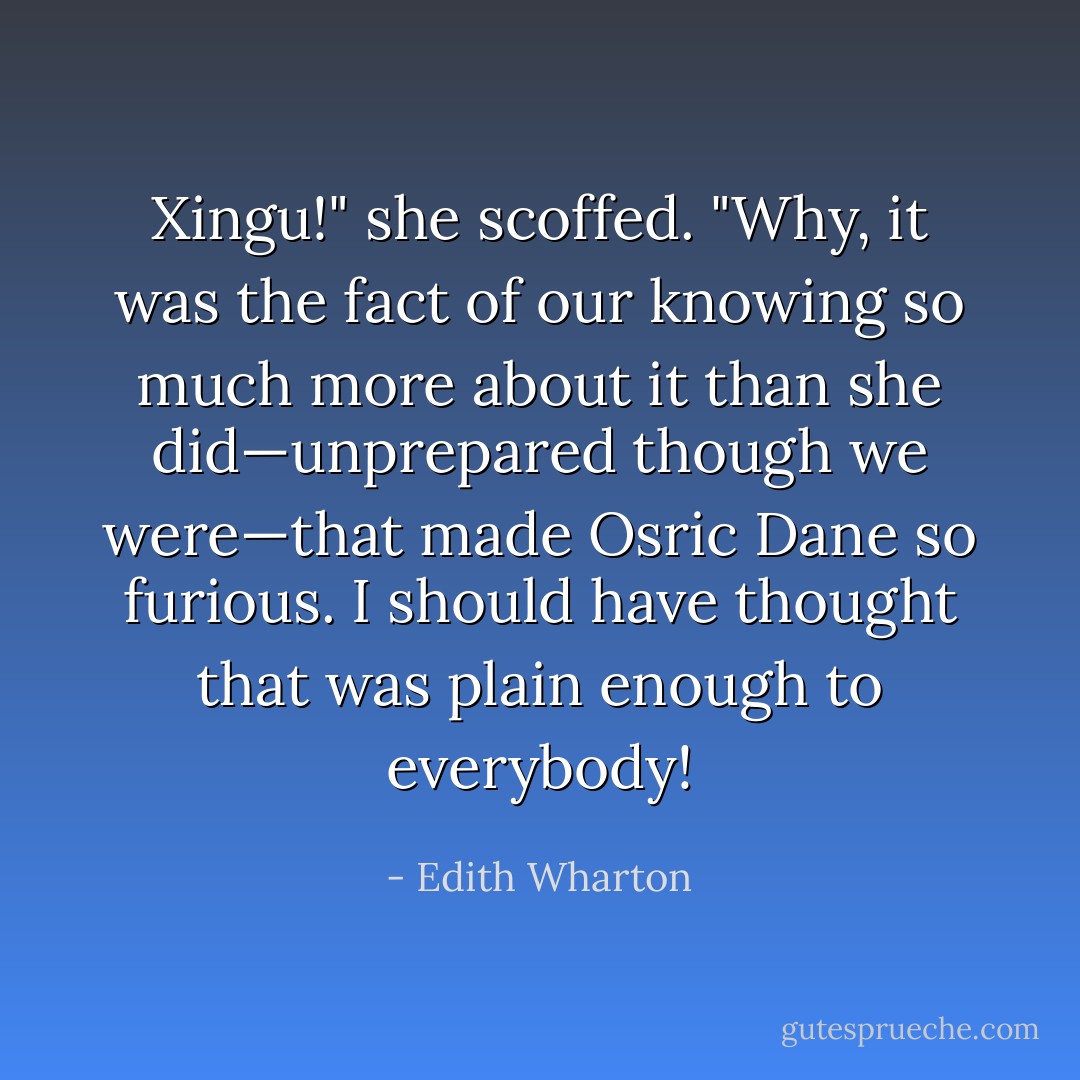 Xingu!" she scoffed. "Why, it was the fact of our knowing so much more about it than she did—unprepared though we were—that made Osric Dane so furious. I should have thought that was plain enough to everybody! - Edith Wharton