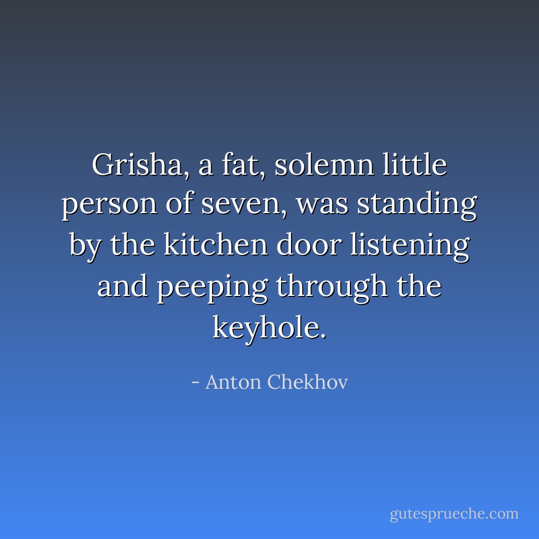 Grisha, a fat, solemn little person of seven, was standing by the kitchen door listening and peeping through the keyhole. - Anton Chekhov