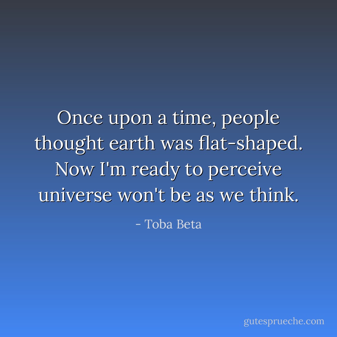 Once upon a time, people thought earth was flat-shaped.<br />Now I'm ready to perceive universe won't be as we think. - Toba Beta