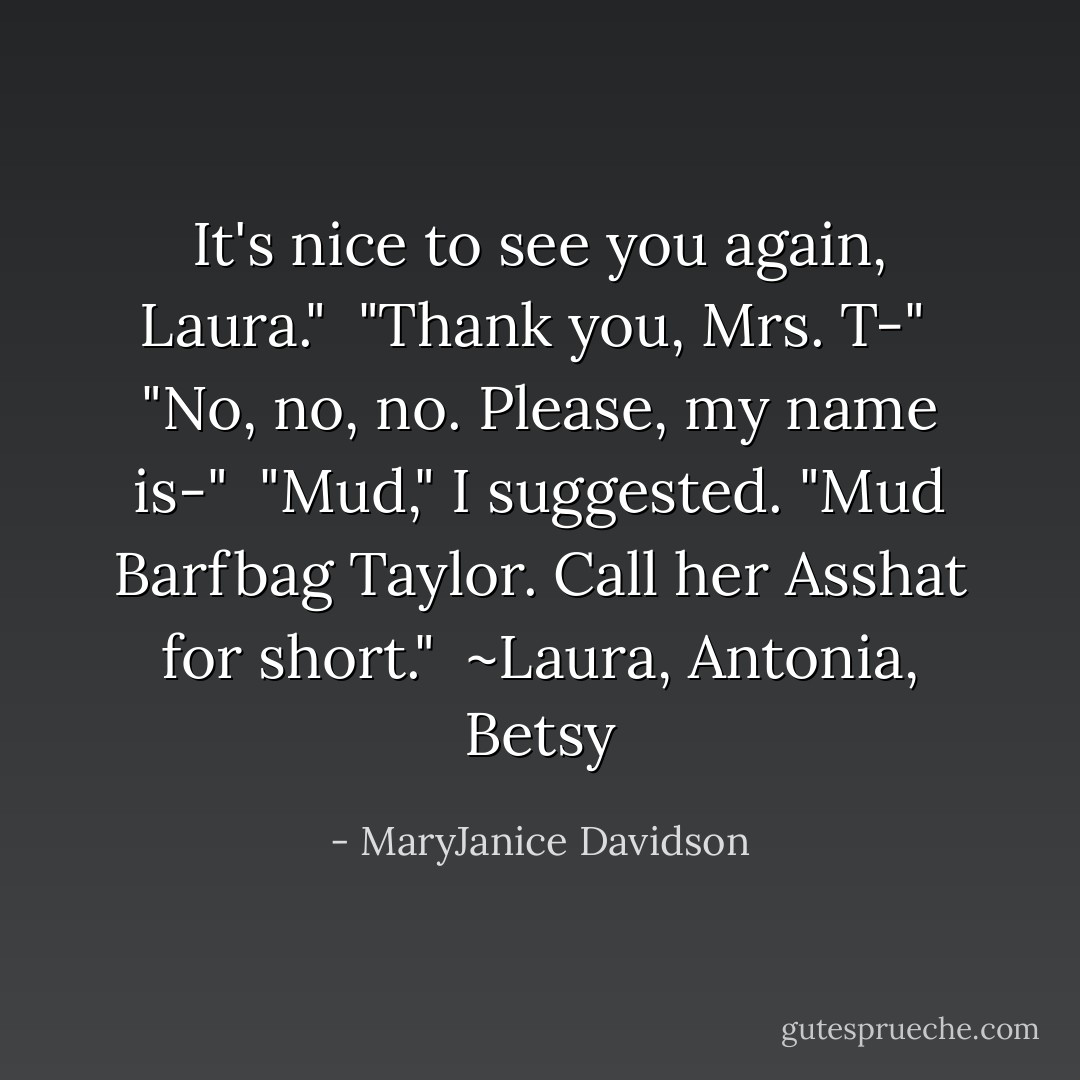 It's nice to see you again, Laura."<br /><br />"Thank you, Mrs. T-"<br /><br />"No, no, no. Please, my name is-"<br /><br />"Mud," I suggested. "Mud Barfbag Taylor. Call her Asshat for short."<br /><br />~Laura, Antonia, Betsy - MaryJanice Davidson