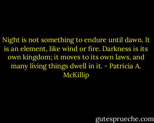 Night is not something to endure until dawn. It is an element, like wind or fire. Darkness is its own kingdom; it moves to its own laws, and many living things dwell in it. - Patricia A. McKillip