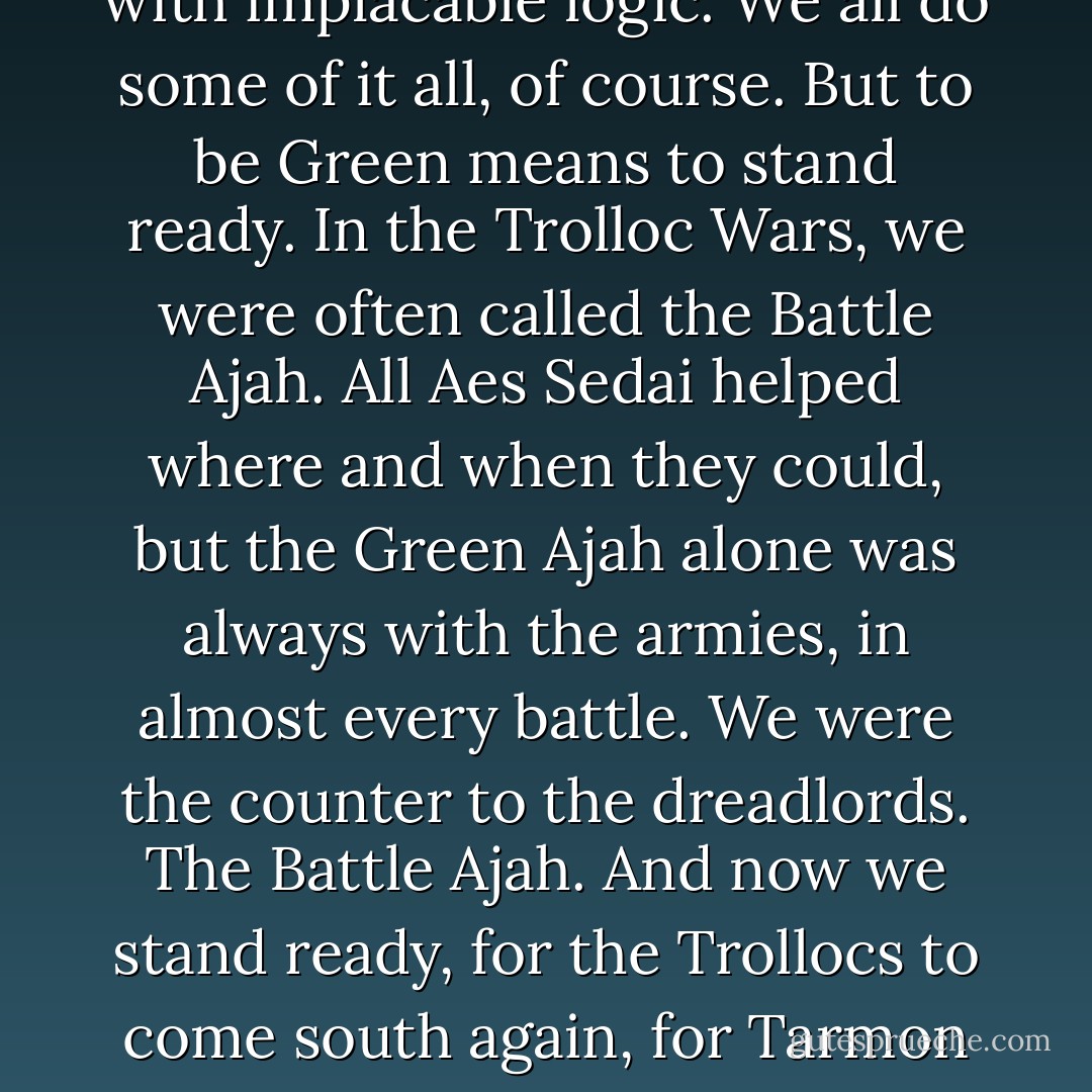 Browns seek knowledge, Blues meddle in causes, and Whites consider the questions of truth with implacable logic. We all do some of it all, of course. But to be Green means to stand ready. In the Trolloc Wars, we were often called the Battle Ajah. All Aes Sedai helped where and when they could, but the Green Ajah alone was always with the armies, in almost every battle. We were the counter to the dreadlords. The Battle Ajah. And now we stand ready, for the Trollocs to come south again, for Tarmon Gai'don. the Last Battle. We will be there. That is what it means to be Green. -Alanna - Robert Jordan