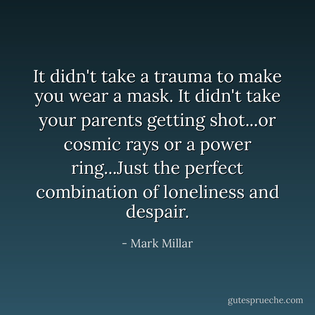 It didn't take a trauma to make you wear a mask. It didn't take your parents getting shot...or cosmic rays or a power ring...Just the perfect combination of loneliness and despair. - Mark Millar