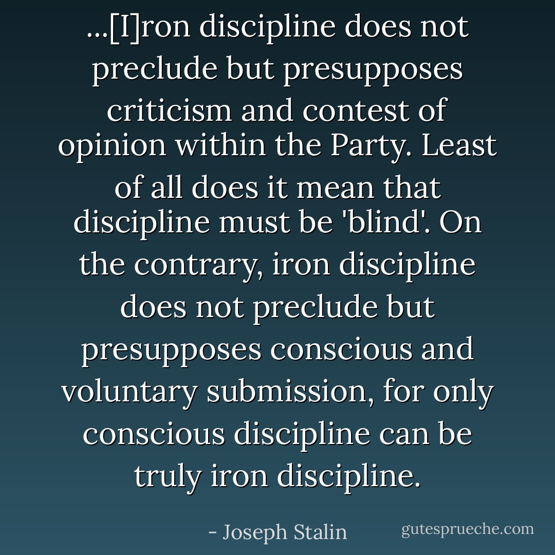 ...[I]ron discipline does not preclude but presupposes criticism and contest of opinion within the Party. Least of all does it mean that discipline must be 'blind'. On the contrary, iron discipline does not preclude but presupposes conscious and voluntary submission, for only conscious discipline can be truly iron discipline. - Joseph Stalin
