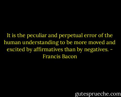 It is the peculiar and perpetual error of the human understanding to be more moved and excited by affirmatives than by negatives. - Francis Bacon