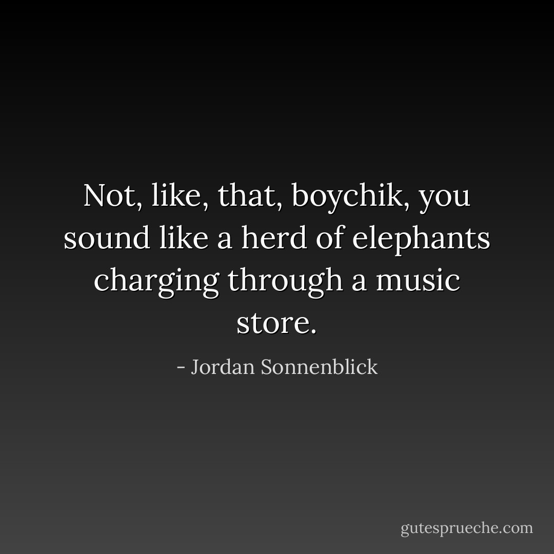 Not, like, that, boychik, you sound like a herd of elephants charging through a music store. - Jordan Sonnenblick