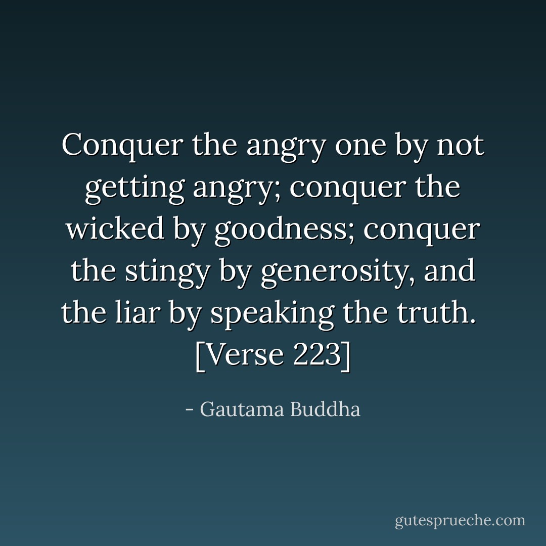 Conquer the angry one by not getting angry; conquer the wicked by goodness; conquer the stingy by generosity, and the liar by speaking the truth.<br /><br />[<i>Verse 223</i>] - Gautama Buddha