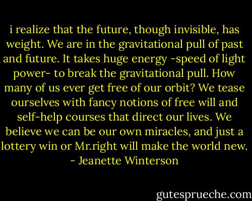 i realize that the future, though invisible, has weight. We are in the gravitational pull of past and future. It takes huge energy -speed of light power- to break the gravitational pull. How many of us ever get free of our orbit? We tease ourselves with fancy notions of free will and self-help courses that direct our lives. We believe we can be our own miracles, and just a lottery win or Mr.right will make the world new. - Jeanette Winterson