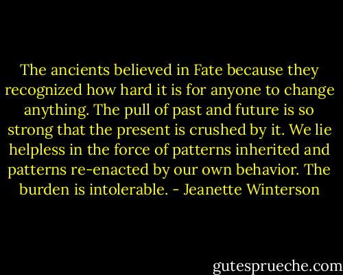 The ancients believed in Fate because they recognized how hard it is for anyone to change anything. The pull of past and future is so strong that the present is crushed by it. We lie helpless in the force of patterns inherited and patterns re-enacted by our own behavior. The burden is intolerable. - Jeanette Winterson
