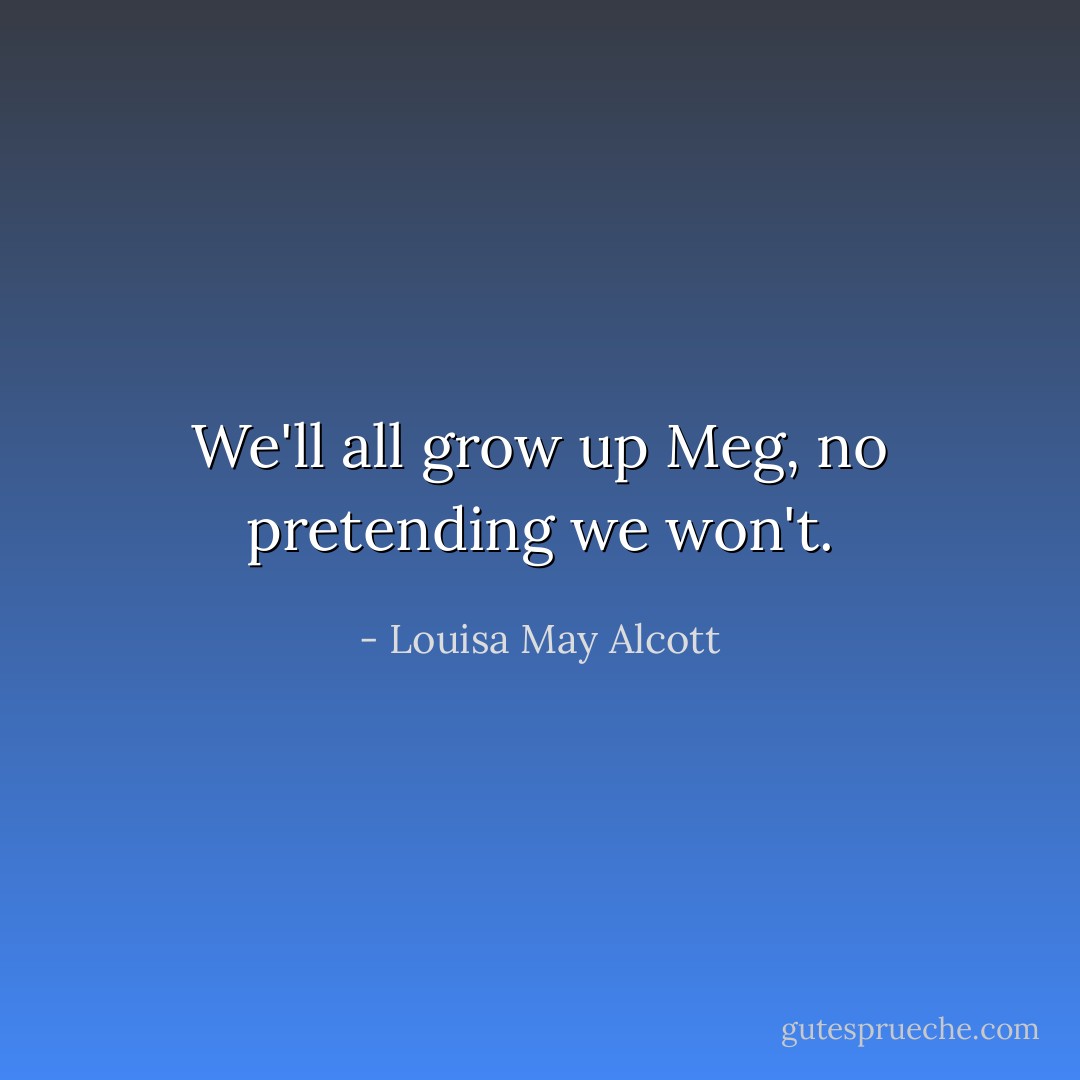 We'll all grow up Meg, no pretending we won't. - Louisa May Alcott