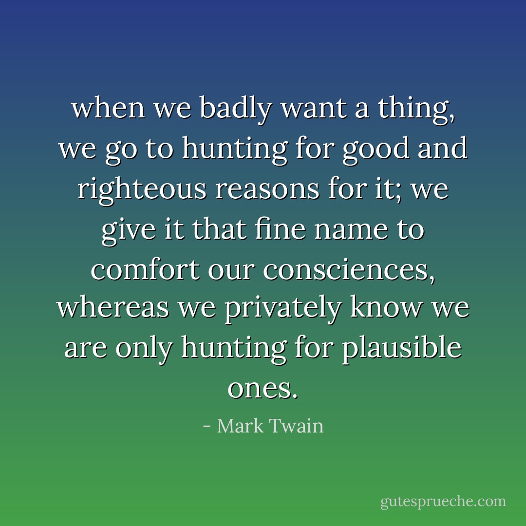 when we badly want a thing, we go to hunting for good and righteous reasons for it; we give it that fine name to comfort our consciences, whereas we privately know we are only hunting for plausible ones. - Mark Twain