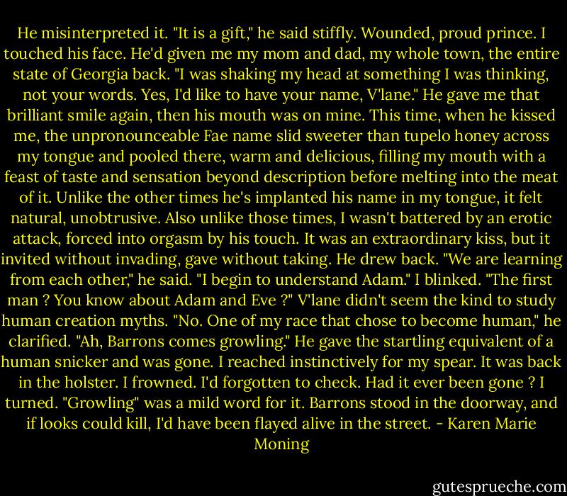 He misinterpreted it. "It is a gift," he said stiffly.<br />Wounded, proud prince. I touched his face. He'd given me my mom and dad, my whole town, the entire state of Georgia back. "I was shaking my head at something I was thinking, not your words. Yes, I'd like to have your name, V'lane."<br />He gave me that brilliant smile again, then his mouth was on mine. This time, when he kissed me, the unpronounceable Fae name slid sweeter than tupelo honey across my tongue and pooled there, warm and delicious, filling my mouth with a feast of taste and sensation beyond description before melting into the meat of it. Unlike the other times he's implanted his name in my tongue, it felt natural, unobtrusive. Also unlike those times, I wasn't battered by an erotic attack, forced into orgasm by his touch. It was an extraordinary kiss, but it invited without invading, gave without taking.<br />He drew back. "We are learning from each other," he said. "I begin to understand Adam."<br />I blinked. "The first man ? You know about Adam and Eve ?" V'lane didn't seem the kind to study human creation myths.<br />"No. One of my race that chose to become human," he clarified. "Ah, Barrons comes growling." He gave the startling equivalent of a human snicker and was gone. I reached instinctively for my spear. It was back in the holster. I frowned. I'd forgotten to check. Had it ever been gone ?<br />I turned. "Growling" was a mild word for it. Barrons stood in the doorway, and if looks could kill, I'd have been flayed alive in the street. - Karen Marie Moning