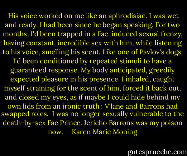  His voice worked on me like an aphrodisiac. I was wet and ready. I had been since he began speaking. For two months, I'd been trapped in a Fae-induced sexual frenzy, having constant, incredible sex with him, while listening to his voice, smelling his scent. Like one of Pavlov's dogs, I'd been conditioned by repeated stimuli to have a guaranteed response. My body anticipated, greedily expected pleasure in his presence. I inhaled, caught myself straining for the scent of him, forced it back out, and closed my eyes, as if maybe I could hide behind my own lids from an ironic truth : V'lane and Barrons had swapped roles. <br />I was no longer sexually vulnerable to the death-by-sex Fae Prince.<br />Jericho Barrons was my poison now.  - Karen Marie Moning