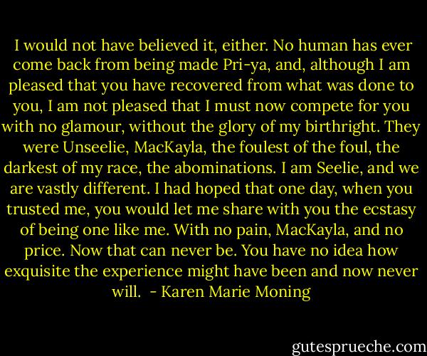  I would not have believed it, either. No human has ever come back from being made Pri-ya, and, although I am pleased that you have recovered from what was done to you, I am not pleased that I must now compete for you with no glamour, without the glory of my birthright. They were Unseelie, MacKayla, the foulest of the foul, the darkest of my race, the abominations. I am Seelie, and we are vastly different. I had hoped that one day, when you trusted me, you would let me share with you the ecstasy of being one like me. With no pain, MacKayla, and no price. Now that can never be. You have no idea how exquisite the experience might have been and now never will.  - Karen Marie Moning