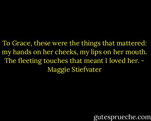 To Grace, these were the things that mattered: my hands on her cheeks, my lips on her mouth. The fleeting touches that meant I loved her. - Maggie Stiefvater