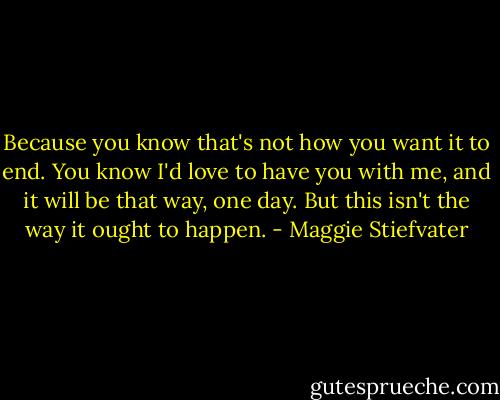 Because you know that's not how you want it to end. You know I'd love to have you with me, and it will be that way, one day. But this isn't the way it ought to happen. - Maggie Stiefvater