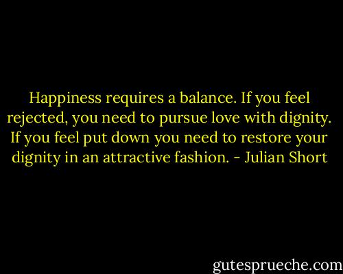 Happiness requires a balance. If you feel rejected, you need to pursue love with dignity. If you feel put down you need to restore your dignity in an attractive fashion. - Julian Short