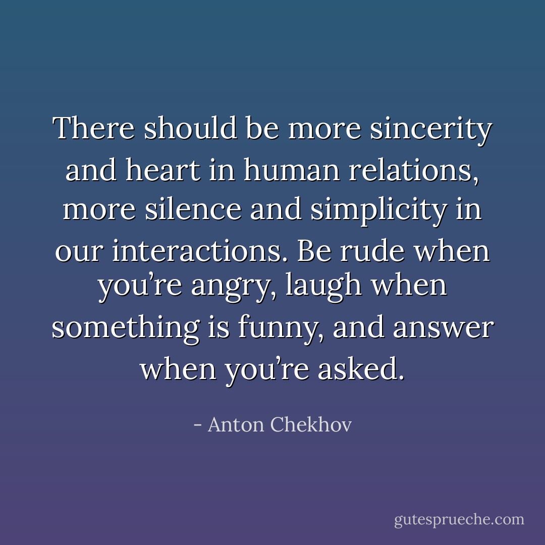 There should be more sincerity and heart in human relations, more silence and simplicity in our interactions. Be rude when you’re angry, laugh when something is funny, and answer when you’re asked. - Anton Chekhov