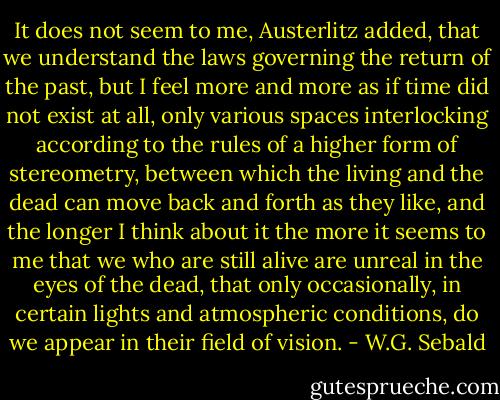 It does not seem to me, Austerlitz added, that we understand the laws governing the return of the past, but I feel more and more as if time did not exist at all, only various spaces interlocking according to the rules of a higher form of stereometry, between which the living and the dead can move back and forth as they like, and the longer I think about it the more it seems to me that we who are still alive are unreal in the eyes of the dead, that only occasionally, in certain lights and atmospheric conditions, do we appear in their field of vision. - W.G. Sebald