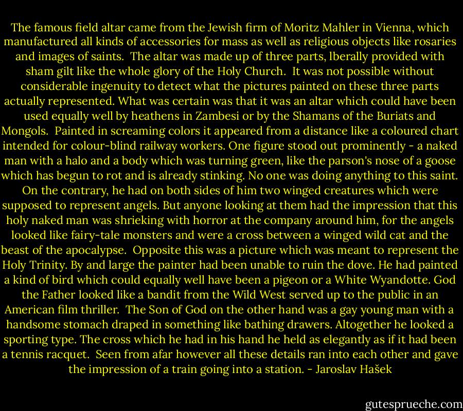 The famous field altar came from the Jewish firm of Moritz Mahler in Vienna, which manufactured all kinds of accessories for mass as well as religious objects like rosaries and images of saints.<br /><br />The altar was made up of three parts, lberally provided with sham gilt like the whole glory of the Holy Church.<br /><br />It was not possible without considerable ingenuity to detect what the pictures painted on these three parts actually represented. What was certain was that it was an altar which could have been used equally well by heathens in Zambesi or by the Shamans of the Buriats and Mongols.<br /><br />Painted in screaming colors it appeared from a distance like a coloured chart intended for colour-blind railway workers. One figure stood out prominently - a naked man with a halo and a body which was turning green, like the parson's nose of a goose which has begun to rot and is already stinking. No one was doing anything to this saint. On the contrary, he had on both sides of him two winged creatures which were supposed to represent angels. But anyone looking at them had the impression that this holy naked man was shrieking with horror at the company around him, for the angels looked like fairy-tale monsters and were a cross between a winged wild cat and the beast of the apocalypse.<br /><br />Opposite this was a picture which was meant to represent the Holy Trinity. By and large the painter had been unable to ruin the dove. He had painted a kind of bird which could equally well have been a pigeon or a White Wyandotte. God the Father looked like a bandit from the Wild West served up to the public in an American film thriller.<br /><br />The Son of God on the other hand was a gay young man with a handsome stomach draped in something like bathing drawers. Altogether he looked a sporting type. The cross which he had in his hand he held as elegantly as if it had been a tennis racquet.<br /><br />Seen from afar however all these details ran into each other and gave the impression of a train going into a station. - Jaroslav Hašek
