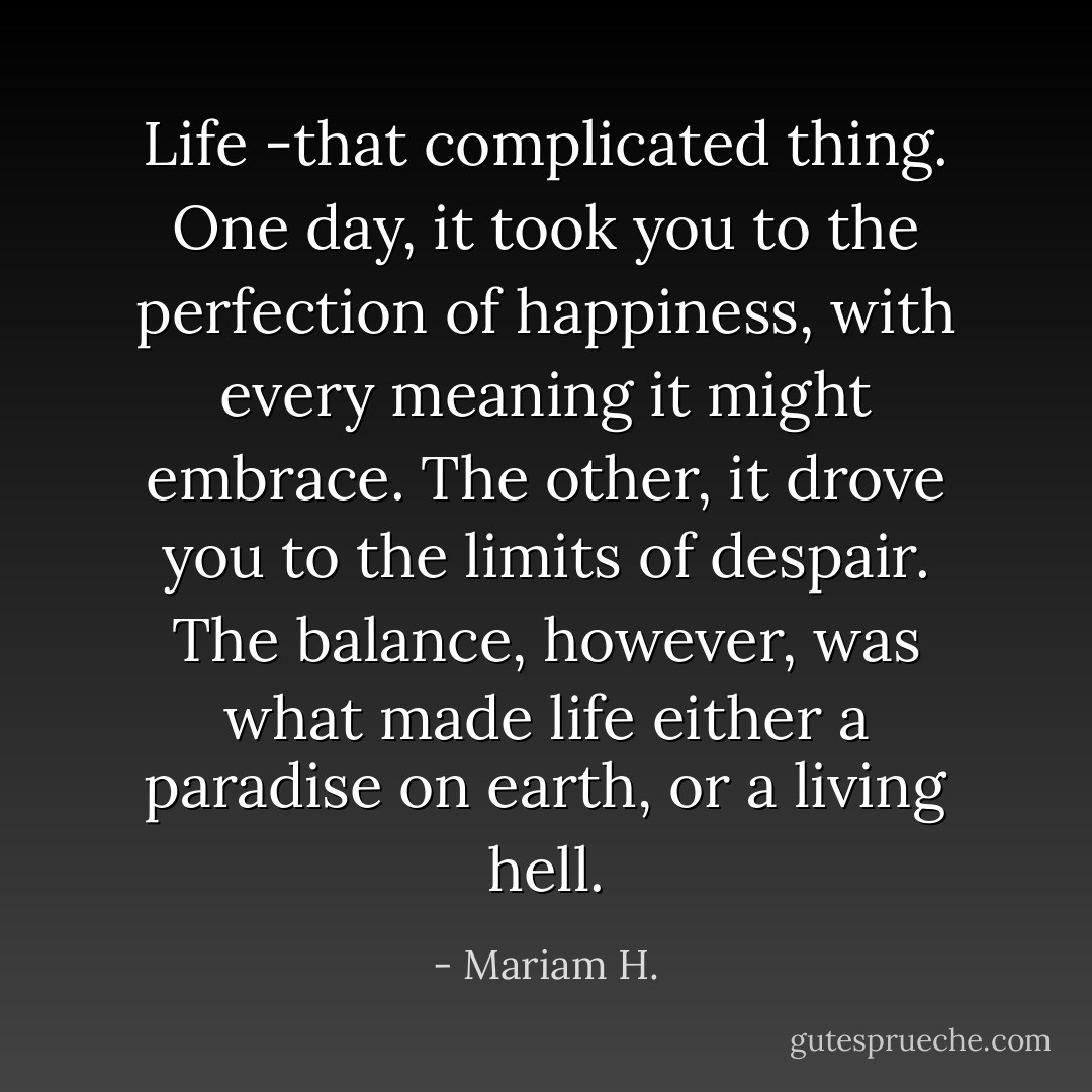 Life -that complicated thing. One day, it took you to the perfection of happiness, with every meaning it might embrace. The other, it drove you to the limits of despair. The balance, however, was what made life either a paradise on earth, or a living hell. - Mariam H.