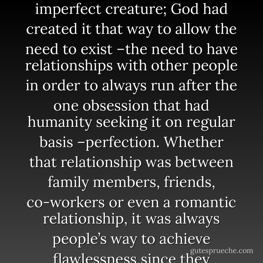 A human being basically could not live alone. I had always thought of one’s soul as an imperfect creature; God had created it that way to allow the need to exist –the need to have relationships with other people in order to always run after the one obsession that had humanity seeking it on regular basis –perfection. Whether that relationship was between family members, friends, co-workers or even a romantic relationship, it was always people’s way to achieve flawlessness since they couldn’t accomplish it on their own. - Mariam H.