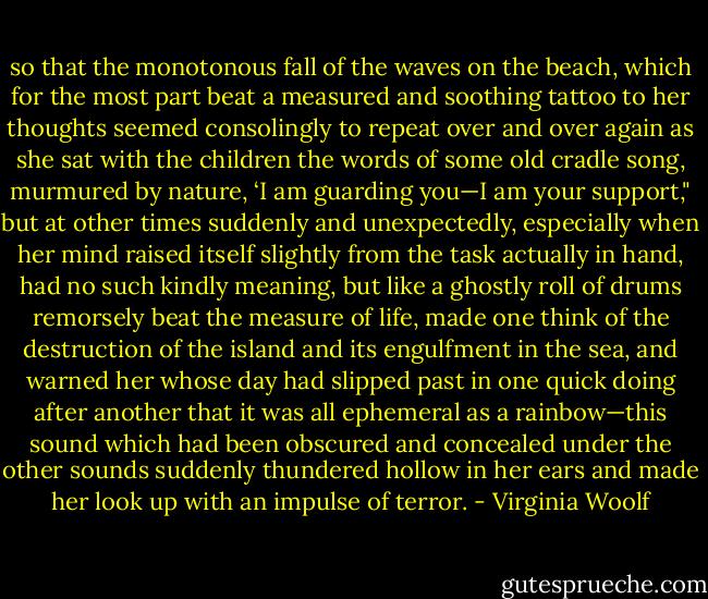 so that the monotonous fall of the waves on the beach, which for the most part beat a measured and soothing tattoo to her thoughts seemed consolingly to repeat over and over again as she sat with the children the words of some old cradle song, murmured by nature, ‘I am guarding you—I am your support," but at other times suddenly and unexpectedly, especially when her mind raised itself slightly from the task actually in hand, had no such kindly meaning, but like a ghostly roll of drums remorsely beat the measure of life, made one think of the destruction of the island and its engulfment in the sea, and warned her whose day had slipped past in one quick doing after another that it was all ephemeral as a rainbow—this sound which had been obscured and concealed under the other sounds suddenly thundered hollow in her ears and made her look up with an impulse of terror. - Virginia Woolf