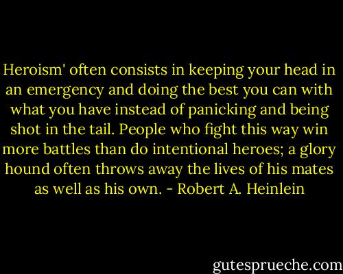 Heroism' often consists in keeping your head in an emergency and doing the best you can with what you have instead of panicking and being shot in the tail. People who fight this way win more battles than do intentional heroes; a glory hound often throws away the lives of his mates as well as his own. - Robert A. Heinlein