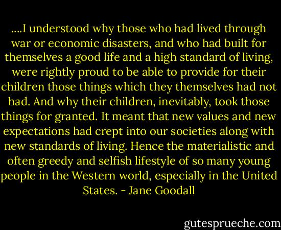 ....I understood why those who had lived through war or economic disasters, and who had built for themselves a good life and a high standard of living, were rightly proud to be able to provide for their children those things which they themselves had not had. And why their children, inevitably, took those things for granted. It meant that new values and new expectations had crept into our societies along with new standards of living. Hence the materialistic and often greedy and selfish lifestyle of so many young people in the Western world, especially in the United States. - Jane Goodall