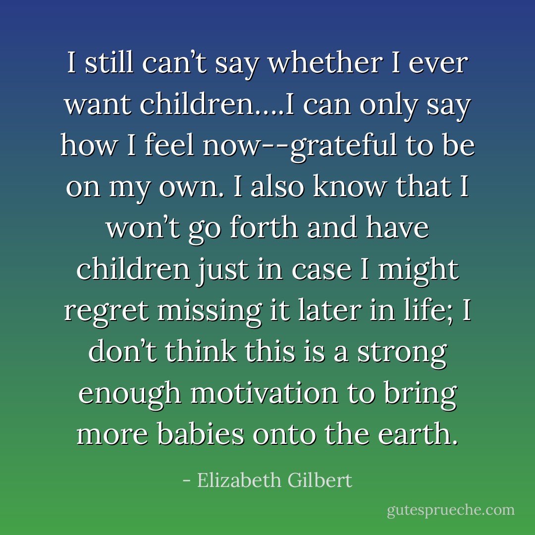 I still can’t say whether I ever want children….I can only say how I feel now--grateful to be on my own. I also know that I won’t go forth and have children just in case I might regret missing it later in life; I don’t think this is a strong enough motivation to bring more babies onto the earth. - Elizabeth Gilbert